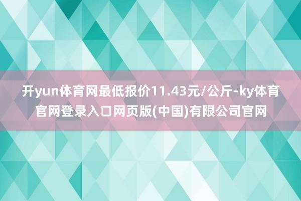 开yun体育网最低报价11.43元/公斤-ky体育官网登录入口网页版(中国)有限公司官网