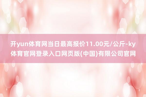 开yun体育网当日最高报价11.00元/公斤-ky体育官网登录入口网页版(中国)有限公司官网
