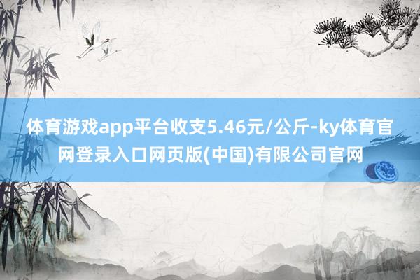 体育游戏app平台收支5.46元/公斤-ky体育官网登录入口网页版(中国)有限公司官网