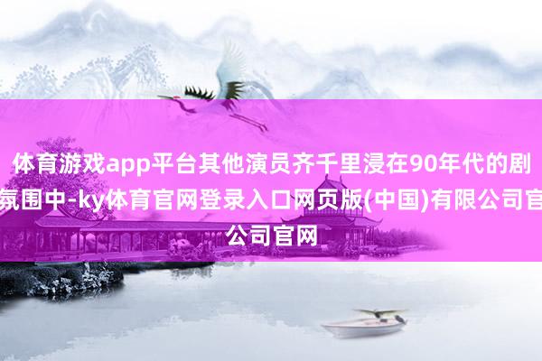 体育游戏app平台其他演员齐千里浸在90年代的剧情氛围中-ky体育官网登录入口网页版(中国)有限公司官网