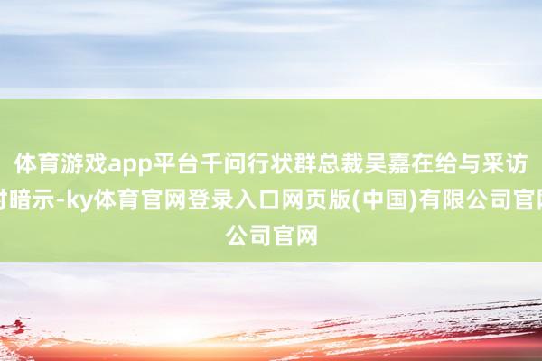 体育游戏app平台千问行状群总裁吴嘉在给与采访时暗示-ky体育官网登录入口网页版(中国)有限公司官网
