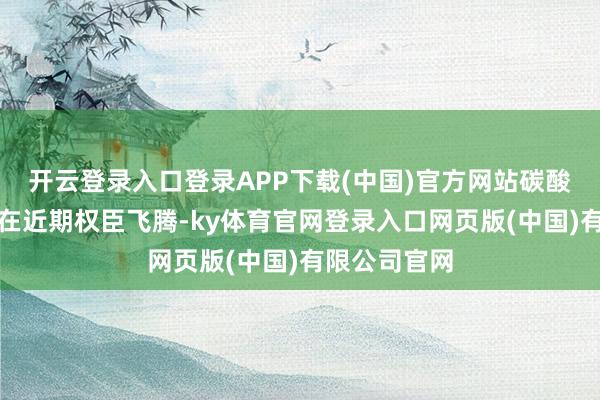 开云登录入口登录APP下载(中国)官方网站碳酸锂期货价钱在近期权臣飞腾-ky体育官网登录入口网页版(中国)有限公司官网
