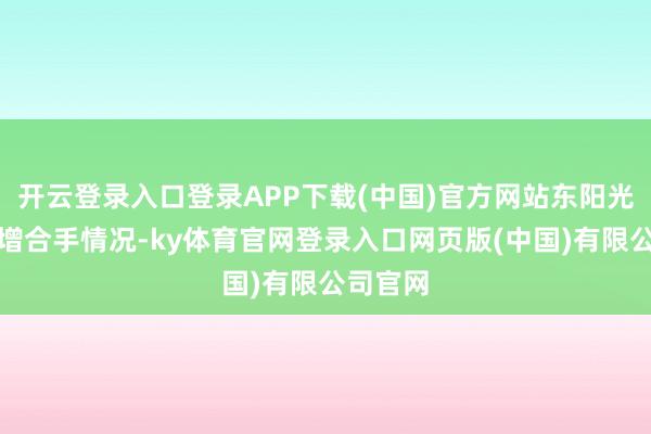 开云登录入口登录APP下载(中国)官方网站东阳光清晰拟增合手情况-ky体育官网登录入口网页版(中国)有限公司官网